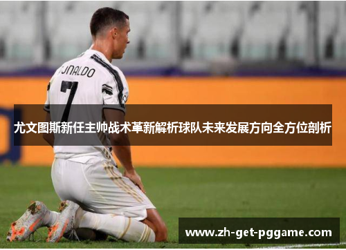 尤文图斯新任主帅战术革新解析球队未来发展方向全方位剖析 尤文图斯新任主帅战术革新解析球队未来发展方向全方位剖析