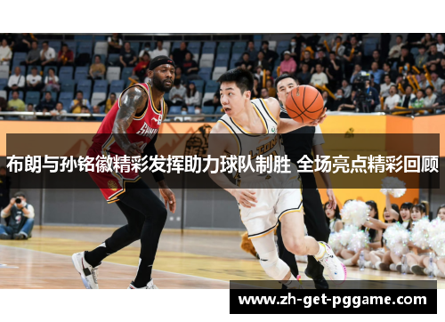 布朗与孙铭徽精彩发挥助力球队制胜 全场亮点精彩回顾 布朗与孙铭徽精彩发挥助力球队制胜 全场亮点精彩回顾