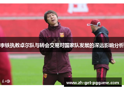 李铁执教卓尔队与转会交易对国家队发展的深远影响分析 李铁执教卓尔队与转会交易对国家队发展的深远影响分析