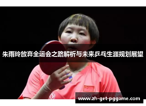 朱雨玲放弃全运会之路解析与未来乒乓生涯规划展望