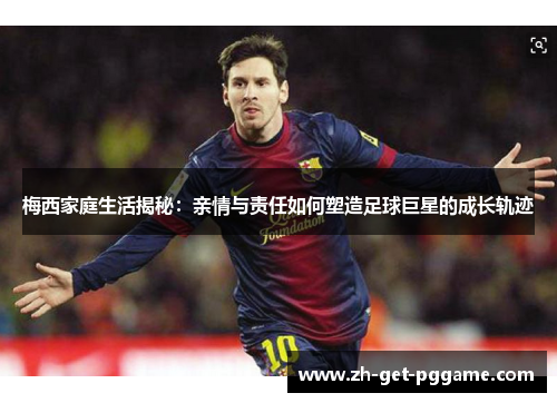 梅西家庭生活揭秘：亲情与责任如何塑造足球巨星的成长轨迹