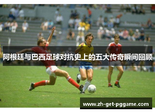 阿根廷与巴西足球对抗史上的五大传奇瞬间回顾 阿根廷与巴西足球对抗史上的五大传奇瞬间回顾