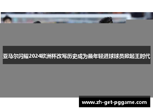 亚马尔闪耀2024欧洲杯改写历史成为最年轻进球球员掀起王时代 亚马尔闪耀2024欧洲杯改写历史成为最年轻进球球员掀起王时代