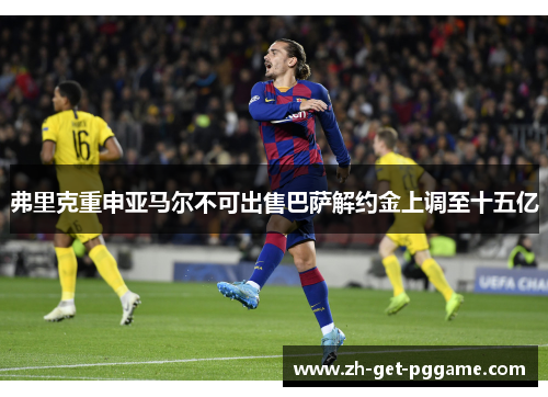 弗里克重申亚马尔不可出售巴萨解约金上调至十五亿